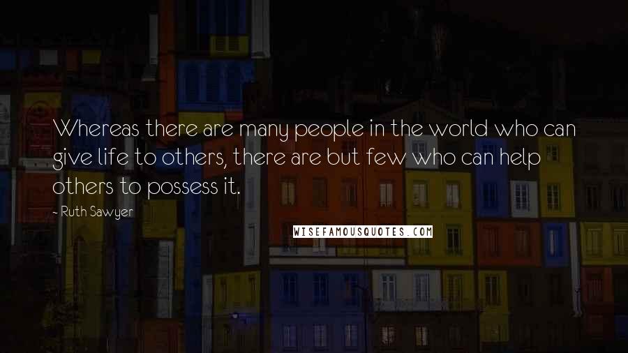 Ruth Sawyer Quotes: Whereas there are many people in the world who can give life to others, there are but few who can help others to possess it.