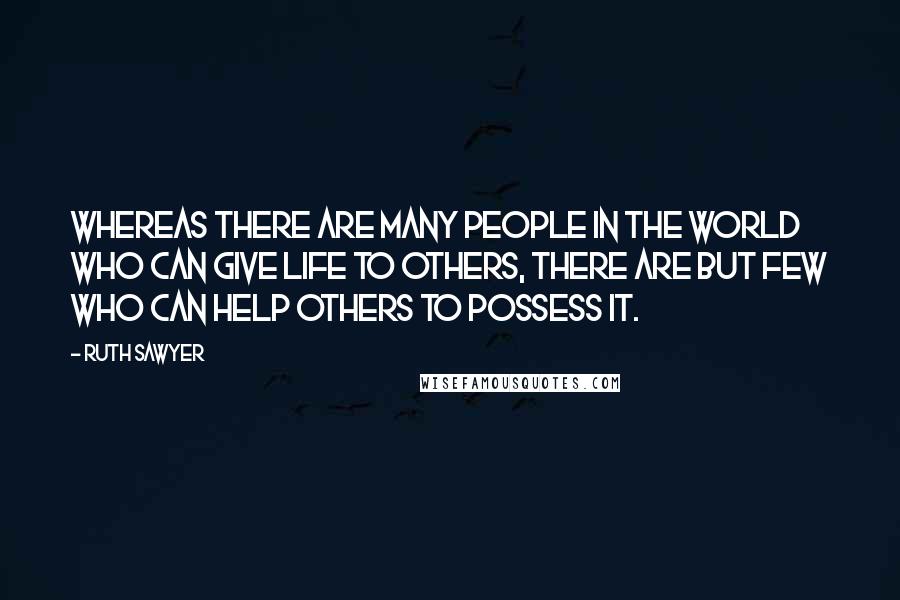 Ruth Sawyer Quotes: Whereas there are many people in the world who can give life to others, there are but few who can help others to possess it.