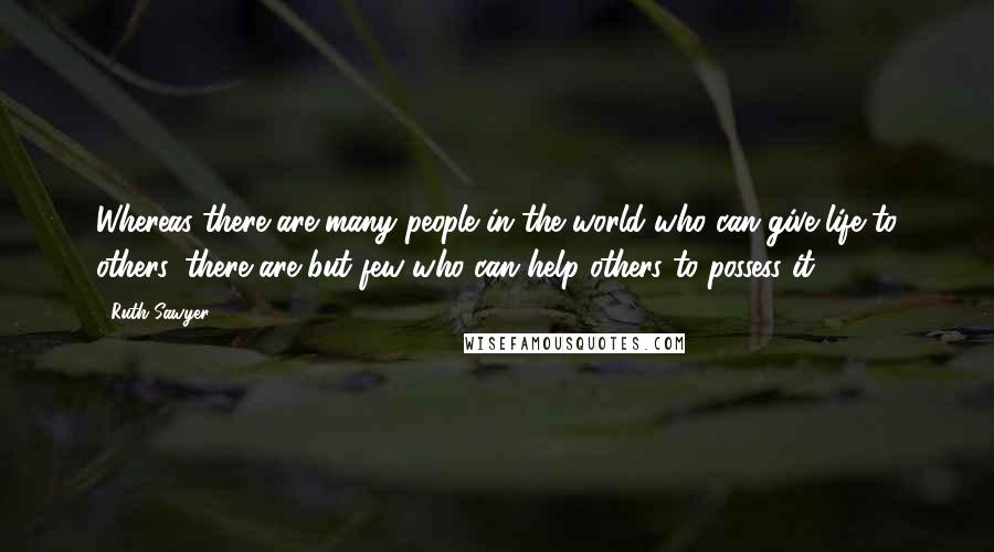 Ruth Sawyer Quotes: Whereas there are many people in the world who can give life to others, there are but few who can help others to possess it.