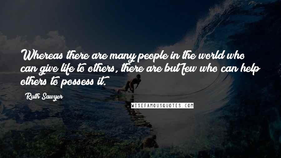 Ruth Sawyer Quotes: Whereas there are many people in the world who can give life to others, there are but few who can help others to possess it.