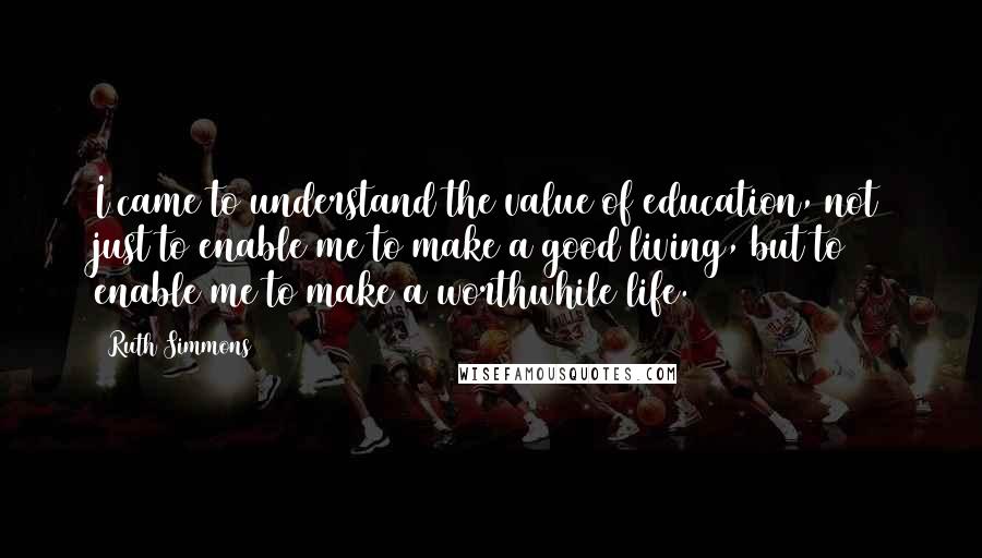 Ruth Simmons Quotes: I came to understand the value of education, not just to enable me to make a good living, but to enable me to make a worthwhile life.