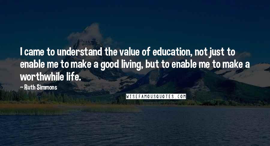 Ruth Simmons Quotes: I came to understand the value of education, not just to enable me to make a good living, but to enable me to make a worthwhile life.