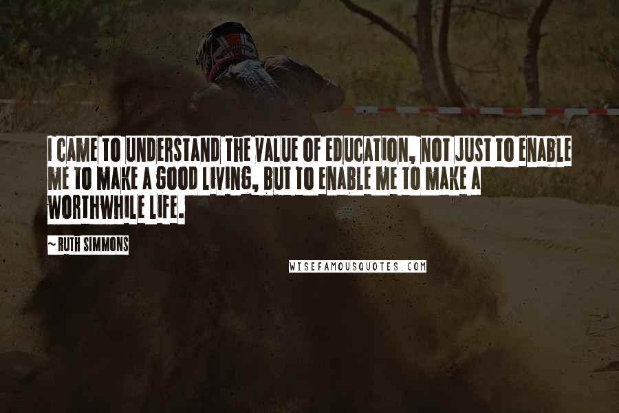 Ruth Simmons Quotes: I came to understand the value of education, not just to enable me to make a good living, but to enable me to make a worthwhile life.