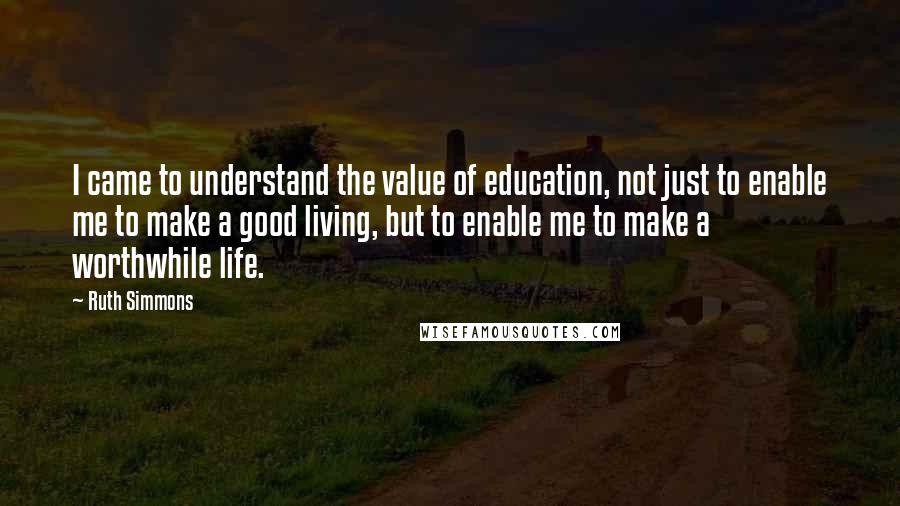 Ruth Simmons Quotes: I came to understand the value of education, not just to enable me to make a good living, but to enable me to make a worthwhile life.