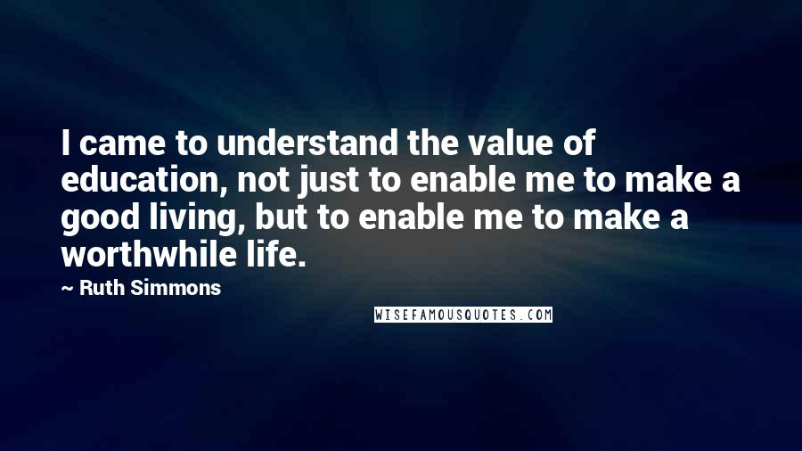 Ruth Simmons Quotes: I came to understand the value of education, not just to enable me to make a good living, but to enable me to make a worthwhile life.