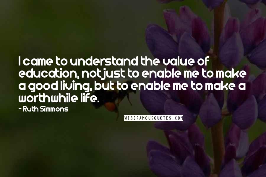 Ruth Simmons Quotes: I came to understand the value of education, not just to enable me to make a good living, but to enable me to make a worthwhile life.