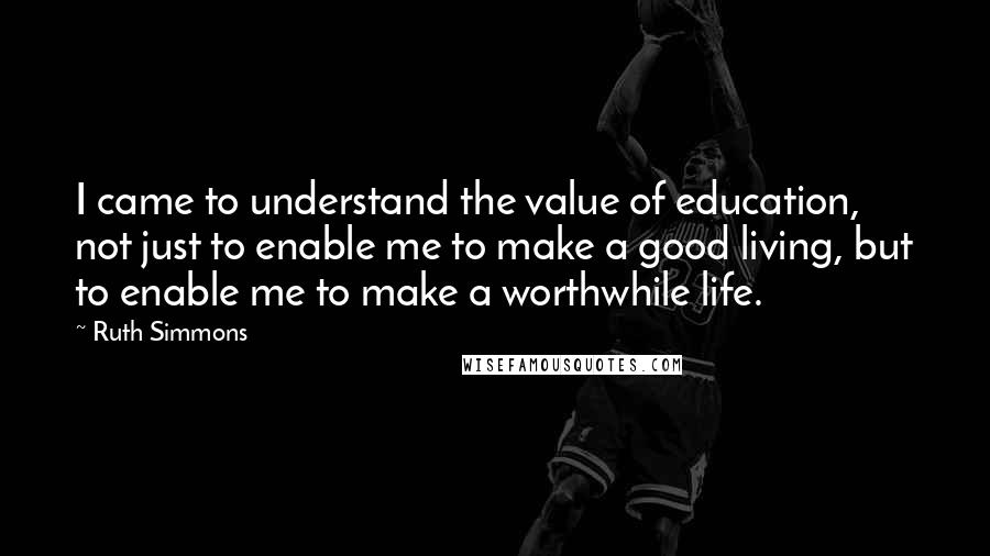 Ruth Simmons Quotes: I came to understand the value of education, not just to enable me to make a good living, but to enable me to make a worthwhile life.