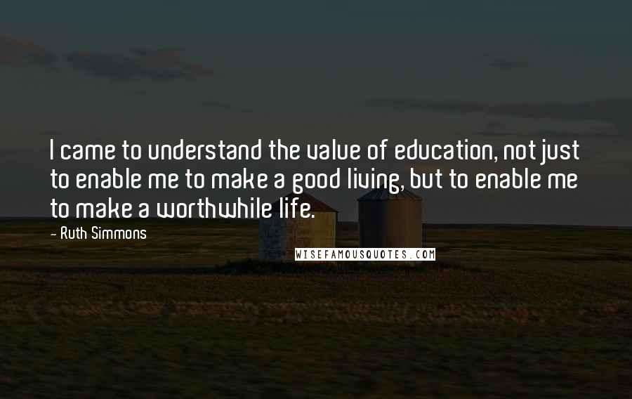 Ruth Simmons Quotes: I came to understand the value of education, not just to enable me to make a good living, but to enable me to make a worthwhile life.