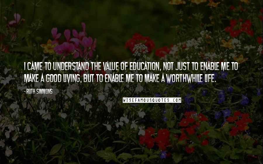 Ruth Simmons Quotes: I came to understand the value of education, not just to enable me to make a good living, but to enable me to make a worthwhile life.