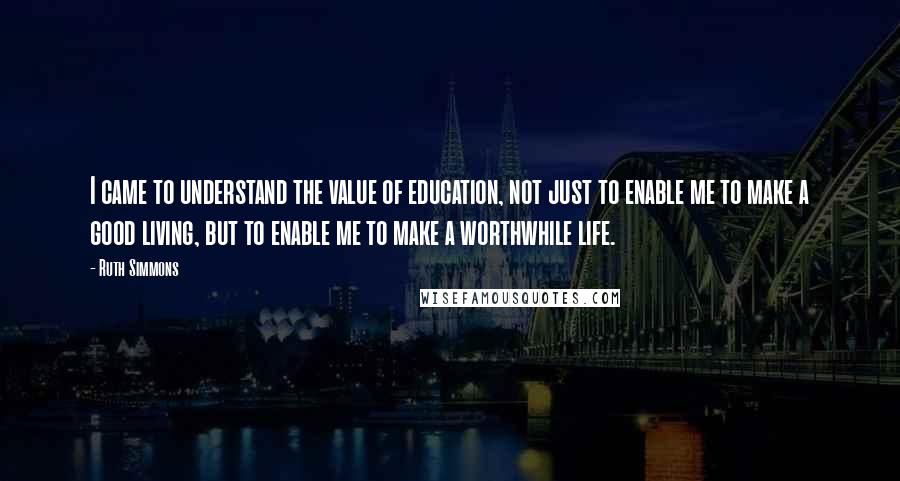 Ruth Simmons Quotes: I came to understand the value of education, not just to enable me to make a good living, but to enable me to make a worthwhile life.