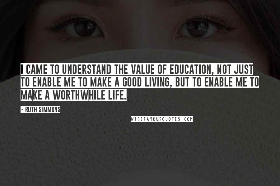 Ruth Simmons Quotes: I came to understand the value of education, not just to enable me to make a good living, but to enable me to make a worthwhile life.