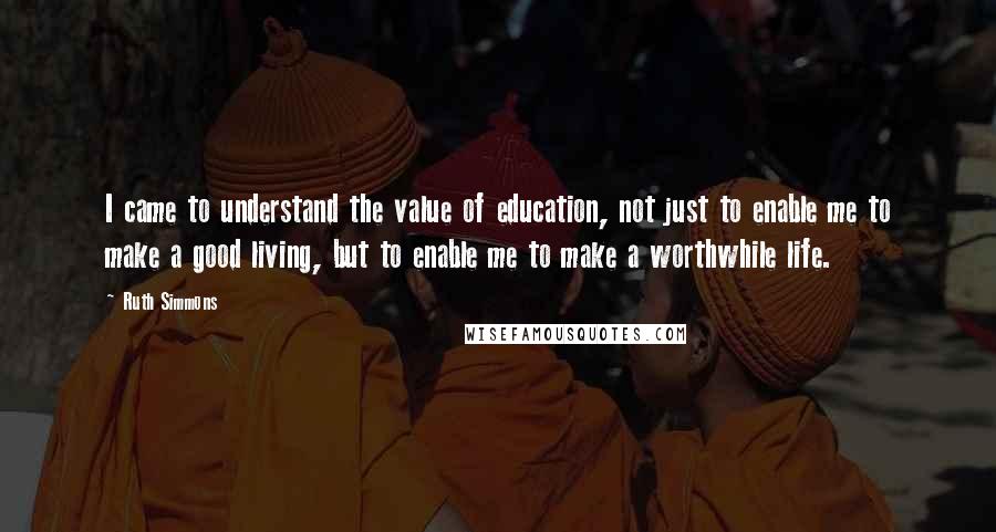 Ruth Simmons Quotes: I came to understand the value of education, not just to enable me to make a good living, but to enable me to make a worthwhile life.