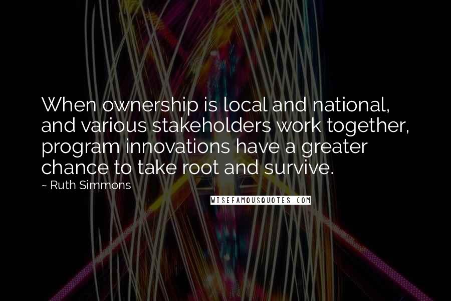 Ruth Simmons Quotes: When ownership is local and national, and various stakeholders work together, program innovations have a greater chance to take root and survive.