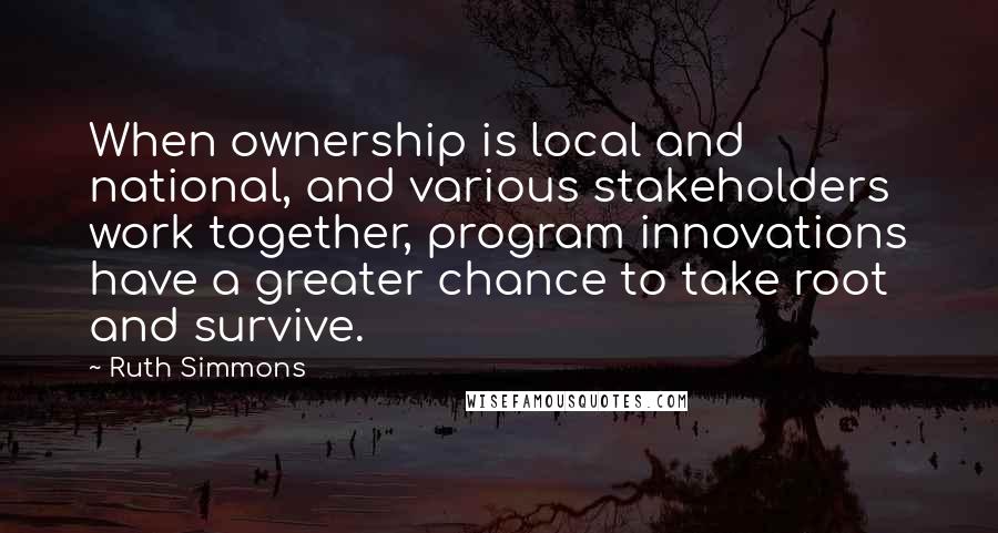 Ruth Simmons Quotes: When ownership is local and national, and various stakeholders work together, program innovations have a greater chance to take root and survive.