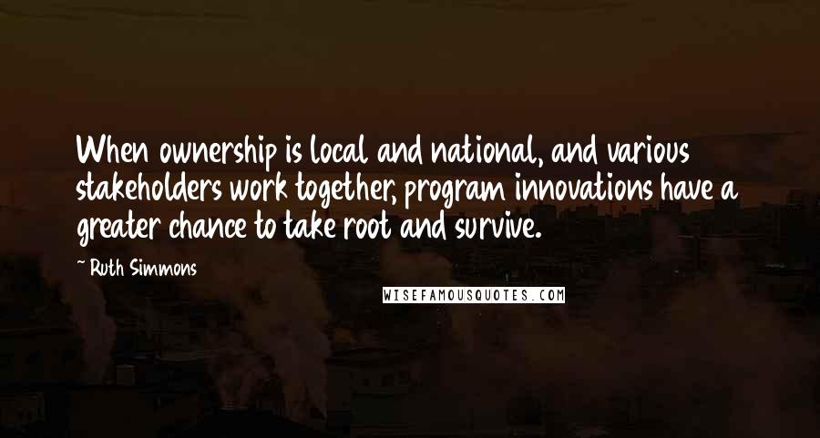 Ruth Simmons Quotes: When ownership is local and national, and various stakeholders work together, program innovations have a greater chance to take root and survive.