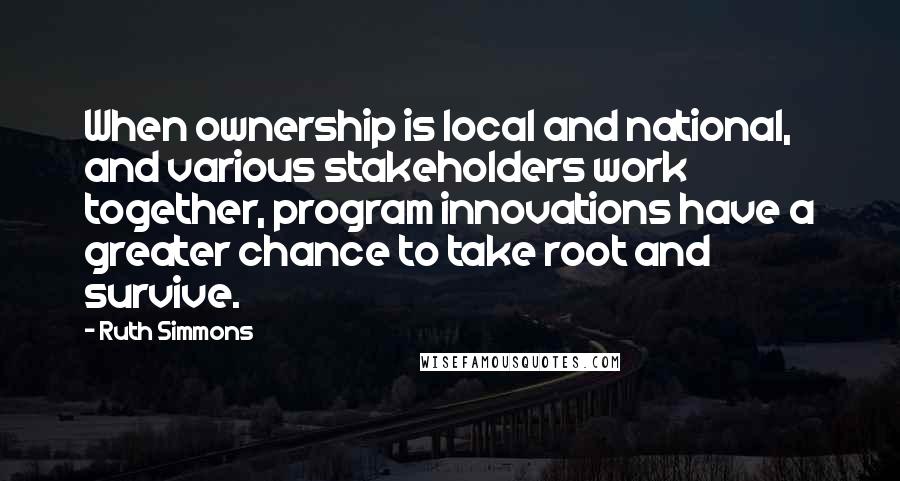 Ruth Simmons Quotes: When ownership is local and national, and various stakeholders work together, program innovations have a greater chance to take root and survive.