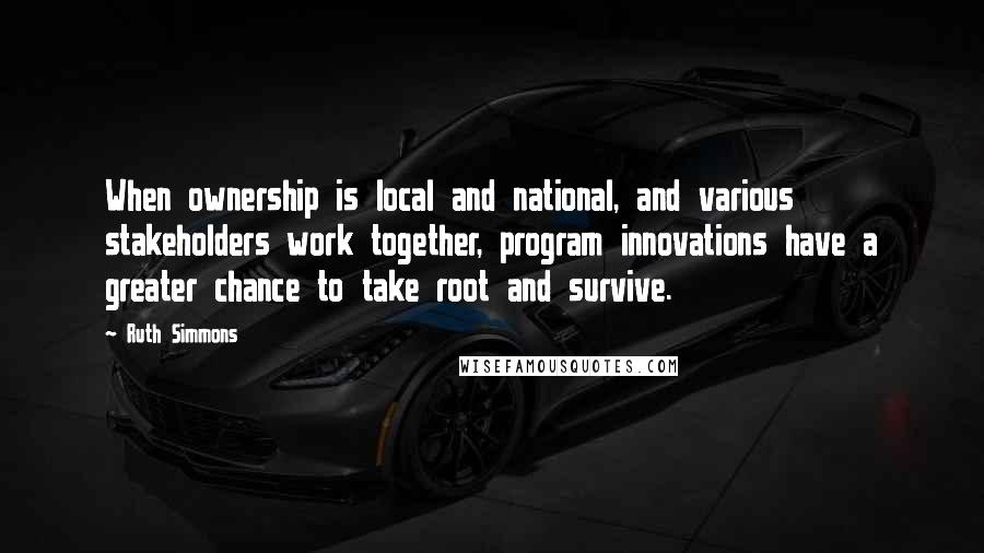 Ruth Simmons Quotes: When ownership is local and national, and various stakeholders work together, program innovations have a greater chance to take root and survive.