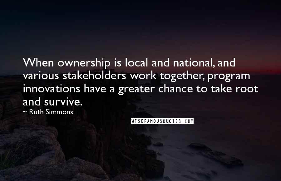 Ruth Simmons Quotes: When ownership is local and national, and various stakeholders work together, program innovations have a greater chance to take root and survive.