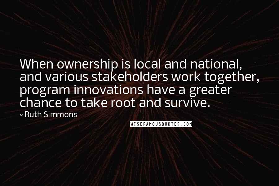 Ruth Simmons Quotes: When ownership is local and national, and various stakeholders work together, program innovations have a greater chance to take root and survive.