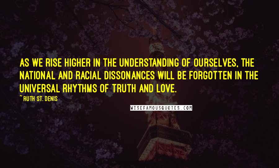 Ruth St. Denis Quotes: As we rise higher in the understanding of ourselves, the national and racial dissonances will be forgotten in the universal rhythms of Truth and Love.