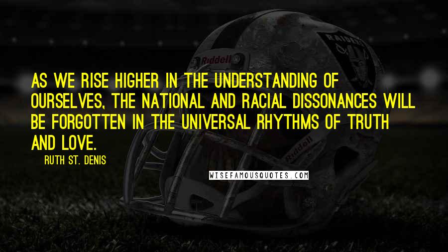 Ruth St. Denis Quotes: As we rise higher in the understanding of ourselves, the national and racial dissonances will be forgotten in the universal rhythms of Truth and Love.