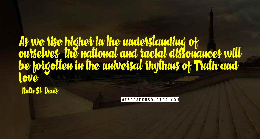 Ruth St. Denis Quotes: As we rise higher in the understanding of ourselves, the national and racial dissonances will be forgotten in the universal rhythms of Truth and Love.