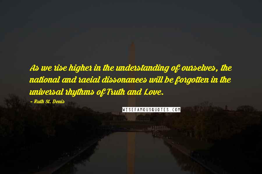 Ruth St. Denis Quotes: As we rise higher in the understanding of ourselves, the national and racial dissonances will be forgotten in the universal rhythms of Truth and Love.