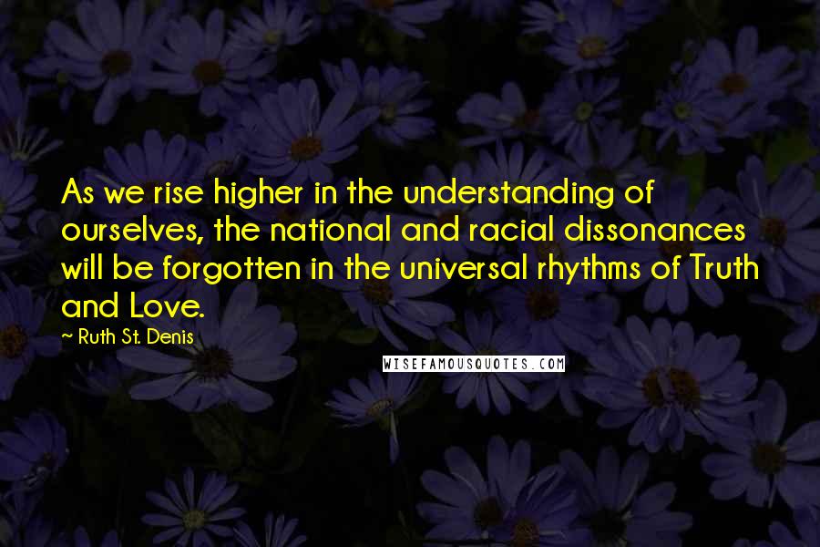 Ruth St. Denis Quotes: As we rise higher in the understanding of ourselves, the national and racial dissonances will be forgotten in the universal rhythms of Truth and Love.