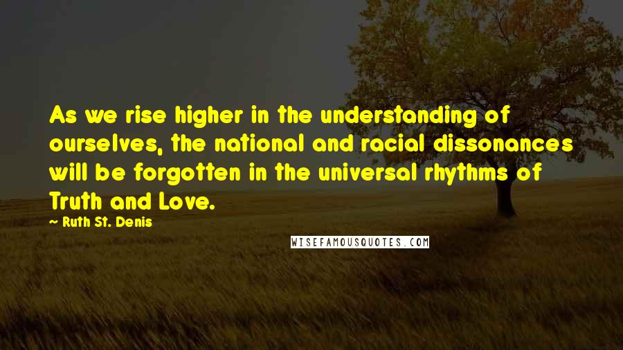 Ruth St. Denis Quotes: As we rise higher in the understanding of ourselves, the national and racial dissonances will be forgotten in the universal rhythms of Truth and Love.