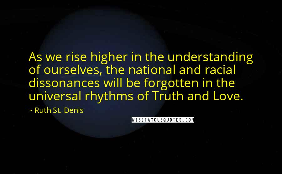 Ruth St. Denis Quotes: As we rise higher in the understanding of ourselves, the national and racial dissonances will be forgotten in the universal rhythms of Truth and Love.