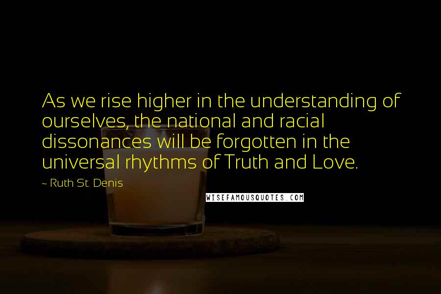 Ruth St. Denis Quotes: As we rise higher in the understanding of ourselves, the national and racial dissonances will be forgotten in the universal rhythms of Truth and Love.