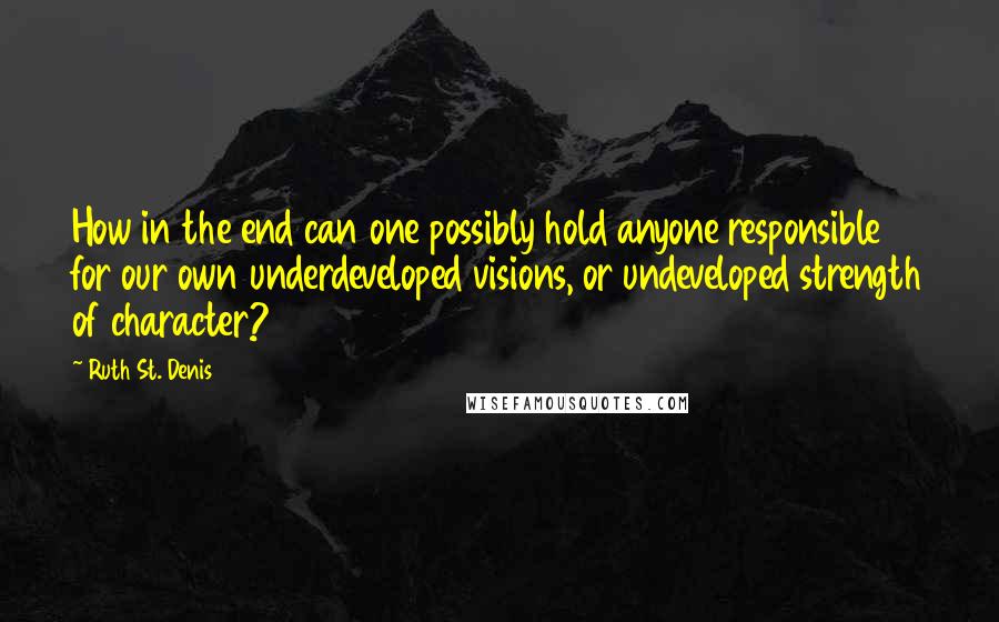 Ruth St. Denis Quotes: How in the end can one possibly hold anyone responsible for our own underdeveloped visions, or undeveloped strength of character?