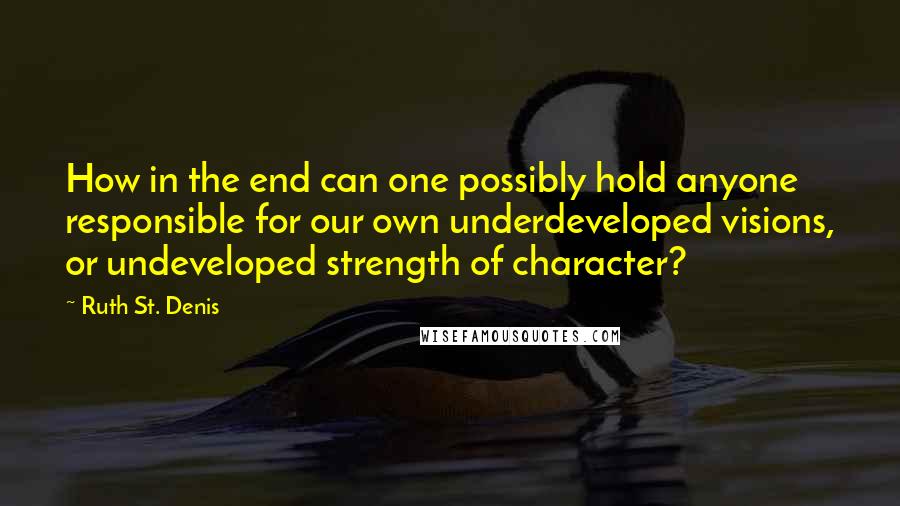 Ruth St. Denis Quotes: How in the end can one possibly hold anyone responsible for our own underdeveloped visions, or undeveloped strength of character?