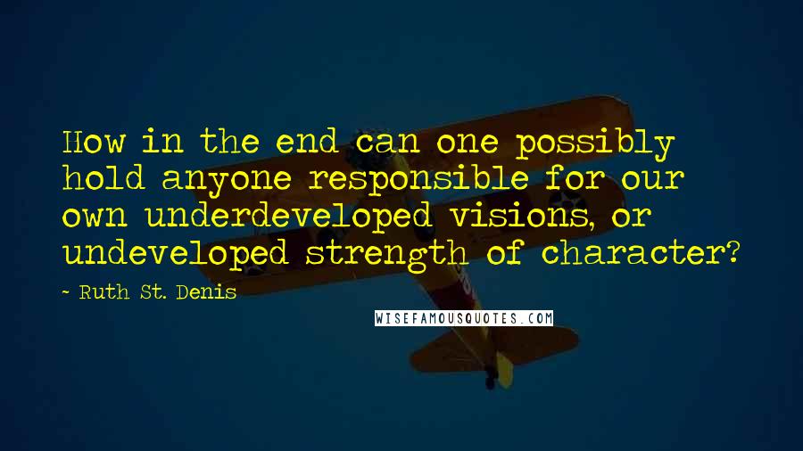 Ruth St. Denis Quotes: How in the end can one possibly hold anyone responsible for our own underdeveloped visions, or undeveloped strength of character?