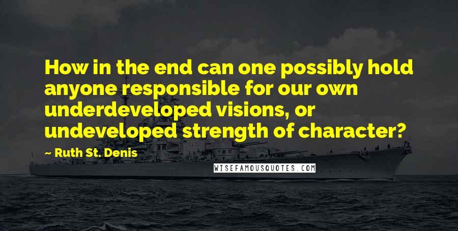 Ruth St. Denis Quotes: How in the end can one possibly hold anyone responsible for our own underdeveloped visions, or undeveloped strength of character?