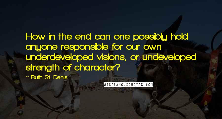 Ruth St. Denis Quotes: How in the end can one possibly hold anyone responsible for our own underdeveloped visions, or undeveloped strength of character?