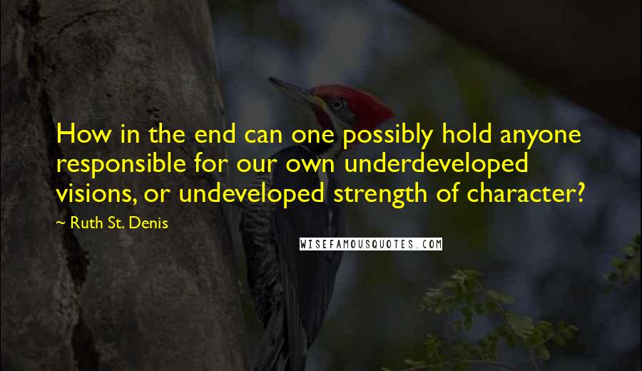 Ruth St. Denis Quotes: How in the end can one possibly hold anyone responsible for our own underdeveloped visions, or undeveloped strength of character?