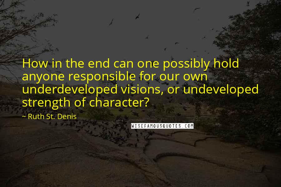 Ruth St. Denis Quotes: How in the end can one possibly hold anyone responsible for our own underdeveloped visions, or undeveloped strength of character?