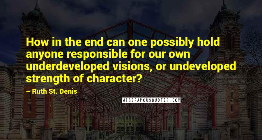 Ruth St. Denis Quotes: How in the end can one possibly hold anyone responsible for our own underdeveloped visions, or undeveloped strength of character?