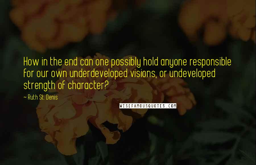 Ruth St. Denis Quotes: How in the end can one possibly hold anyone responsible for our own underdeveloped visions, or undeveloped strength of character?