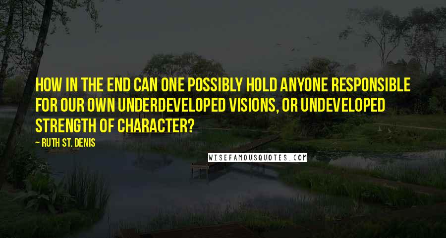 Ruth St. Denis Quotes: How in the end can one possibly hold anyone responsible for our own underdeveloped visions, or undeveloped strength of character?