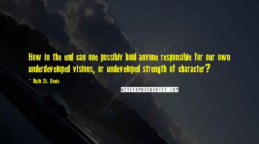 Ruth St. Denis Quotes: How in the end can one possibly hold anyone responsible for our own underdeveloped visions, or undeveloped strength of character?