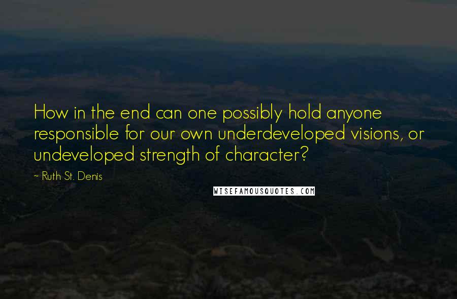 Ruth St. Denis Quotes: How in the end can one possibly hold anyone responsible for our own underdeveloped visions, or undeveloped strength of character?