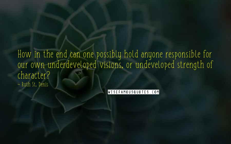 Ruth St. Denis Quotes: How in the end can one possibly hold anyone responsible for our own underdeveloped visions, or undeveloped strength of character?