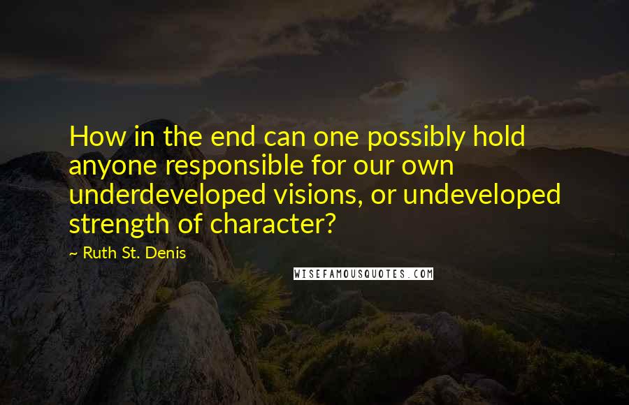 Ruth St. Denis Quotes: How in the end can one possibly hold anyone responsible for our own underdeveloped visions, or undeveloped strength of character?