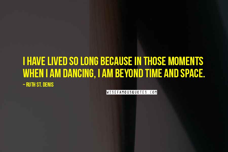 Ruth St. Denis Quotes: I have lived so long because in those moments when I am dancing, I am beyond time and space.