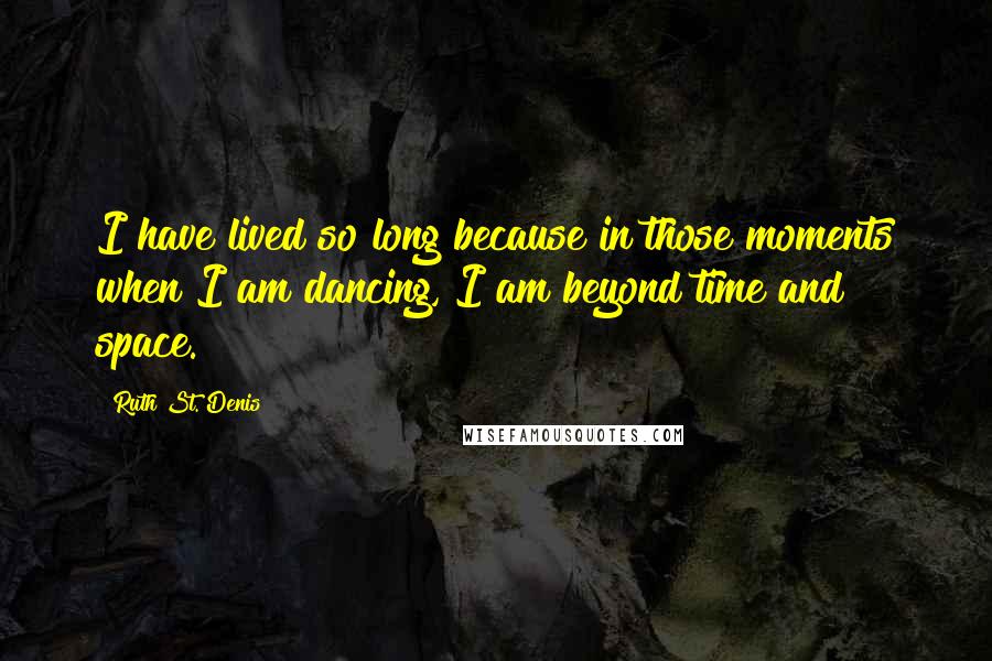 Ruth St. Denis Quotes: I have lived so long because in those moments when I am dancing, I am beyond time and space.