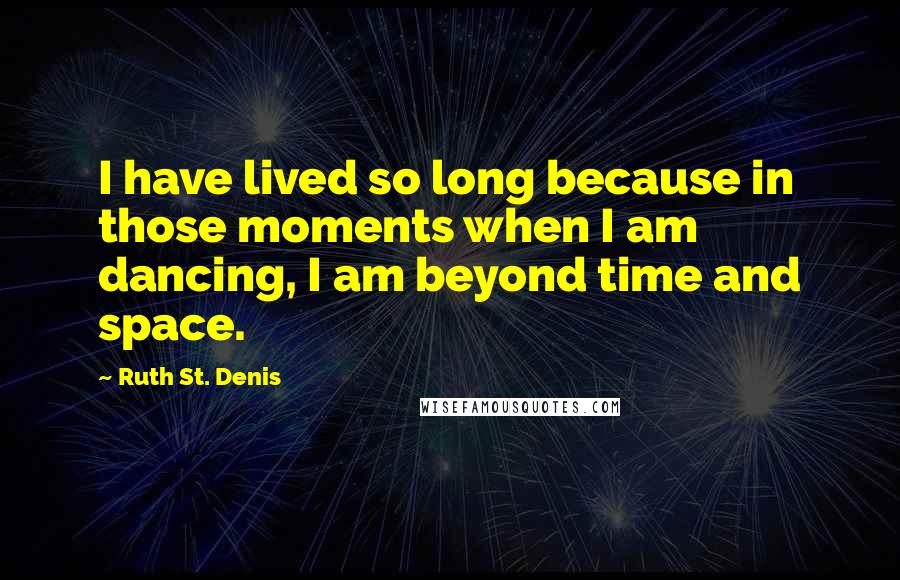 Ruth St. Denis Quotes: I have lived so long because in those moments when I am dancing, I am beyond time and space.