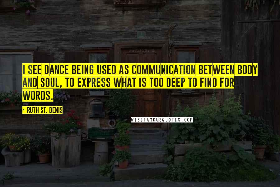 Ruth St. Denis Quotes: I see dance being used as communication between body and soul, to express what is too deep to find for words.