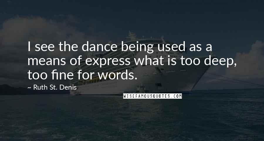 Ruth St. Denis Quotes: I see the dance being used as a means of express what is too deep, too fine for words.